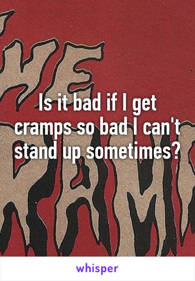 Is it bad if I get cramps so bad I can't stand up sometimes? 