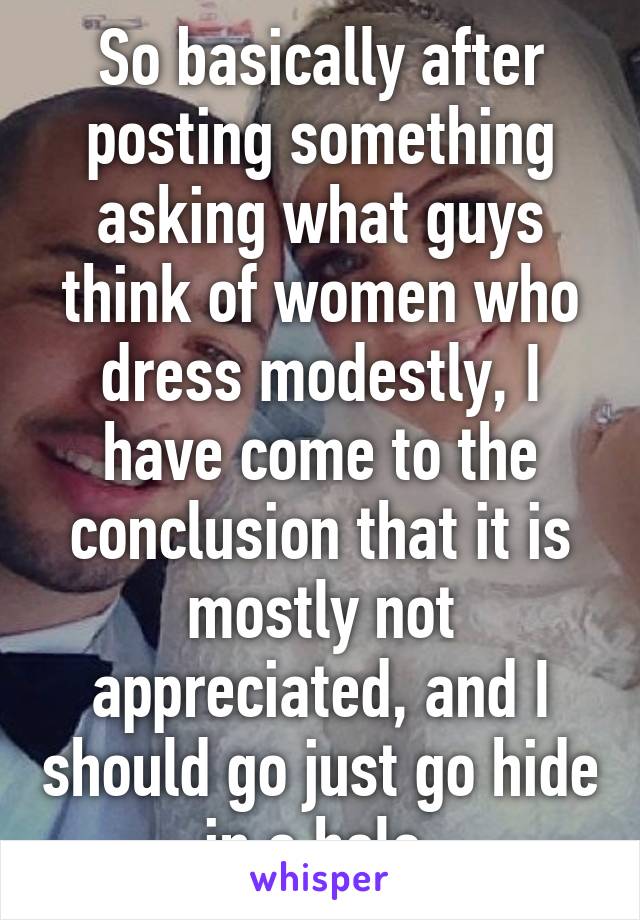So basically after posting something asking what guys think of women who dress modestly, I have come to the conclusion that it is mostly not appreciated, and I should go just go hide in a hole.