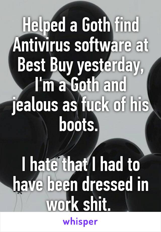 Helped a Goth find Antivirus software at Best Buy yesterday, I'm a Goth and jealous as fuck of his boots. 

I hate that I had to have been dressed in work shit. 