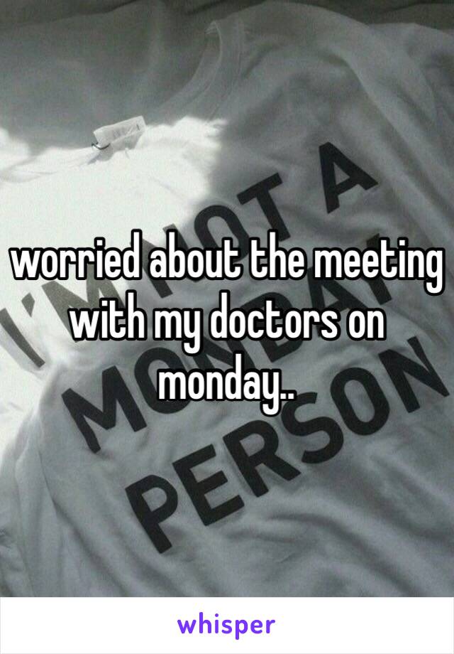 worried about the meeting with my doctors on monday..