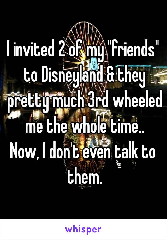 I invited 2 of my "friends" to Disneyland & they pretty much 3rd wheeled me the whole time..
Now, I don't even talk to them.