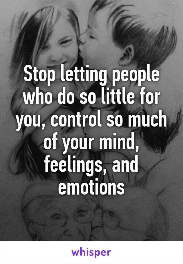 Stop letting people who do so little for you, control so much of your mind, feelings, and emotions