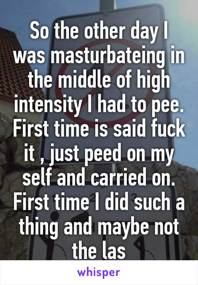 So the other day I was masturbateing in the middle of high intensity I had to pee. First time is said fuck it , just peed on my self and carried on. First time I did such a thing and maybe not the las