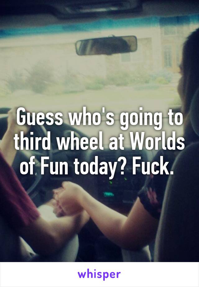 Guess who's going to third wheel at Worlds of Fun today? Fuck. 