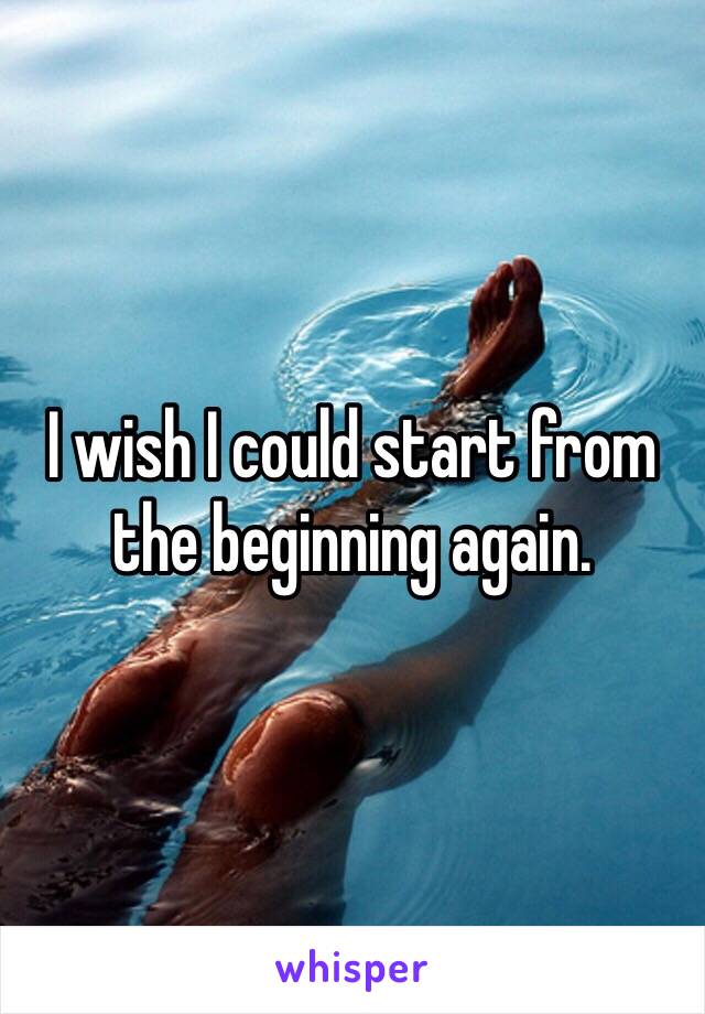 I wish I could start from the beginning again.