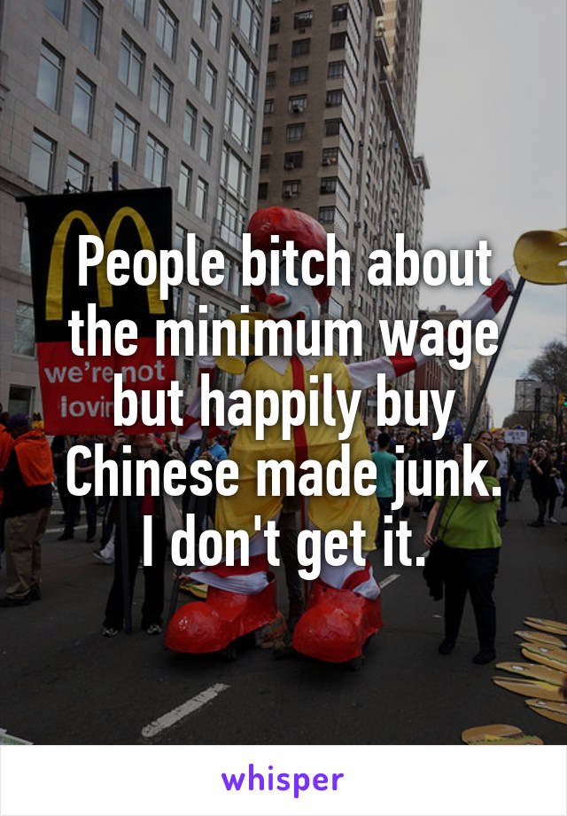People bitch about the minimum wage but happily buy Chinese made junk.
I don't get it.