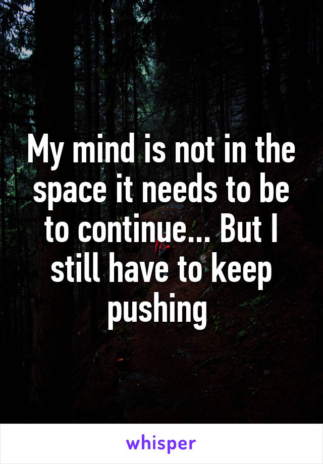 My mind is not in the space it needs to be to continue... But I still have to keep pushing 
