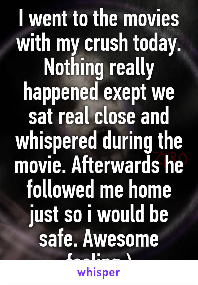 I went to the movies with my crush today. Nothing really happened exept we sat real close and whispered during the movie. Afterwards he followed me home just so i would be safe. Awesome feeling:)