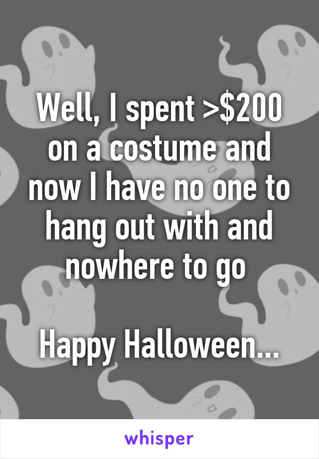 Well, I spent >$200 on a costume and now I have no one to hang out with and nowhere to go 

Happy Halloween...