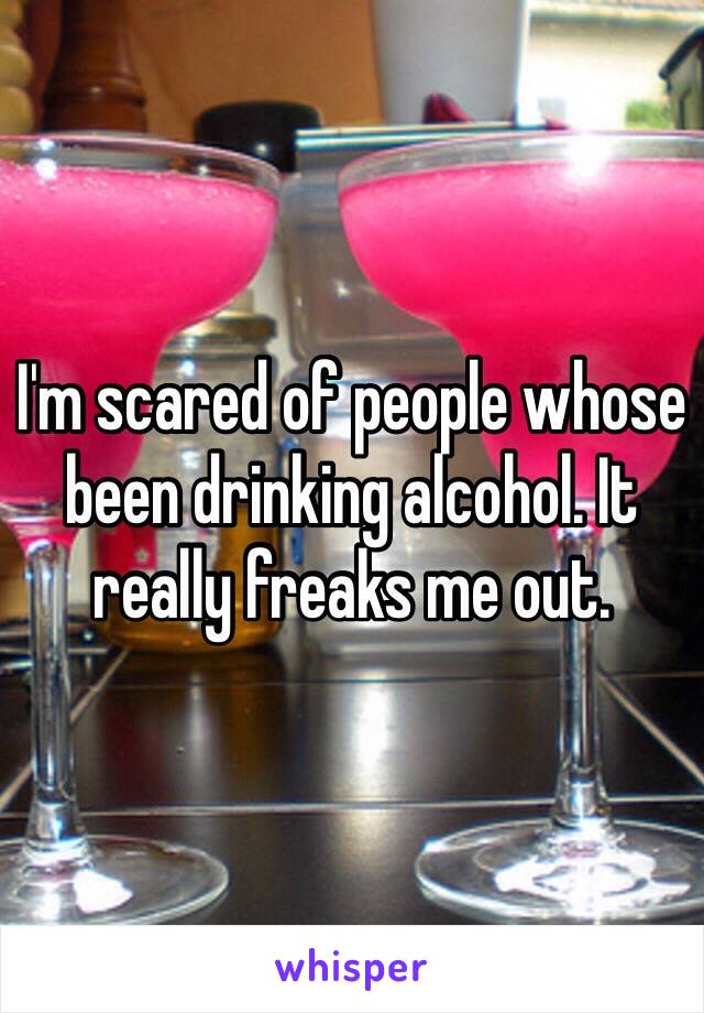 I'm scared of people whose been drinking alcohol. It really freaks me out. 