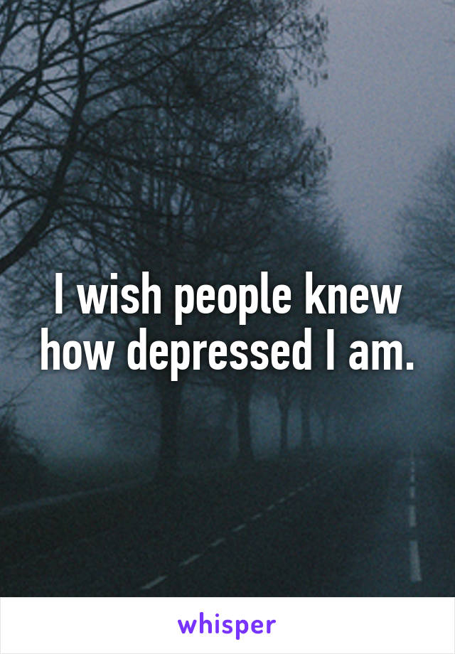 I wish people knew how depressed I am.