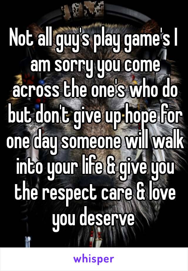 Not all guy's play game's I am sorry you come across the one's who do but don't give up hope for one day someone will walk into your life & give you the respect care & love you deserve 
