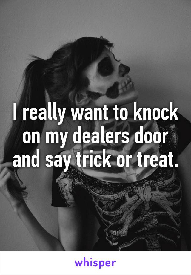 I really want to knock on my dealers door and say trick or treat.