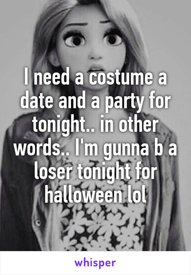 I need a costume a date and a party for tonight.. in other words.. I'm gunna b a loser tonight for halloween lol