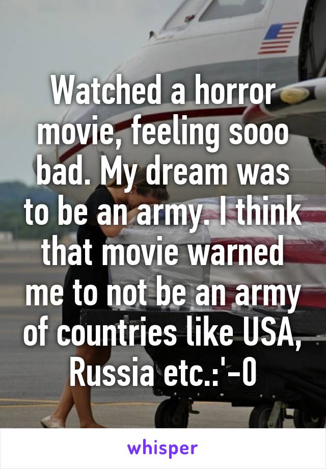 Watched a horror movie, feeling sooo bad. My dream was to be an army. I think that movie warned me to not be an army of countries like USA, Russia etc.:'-0