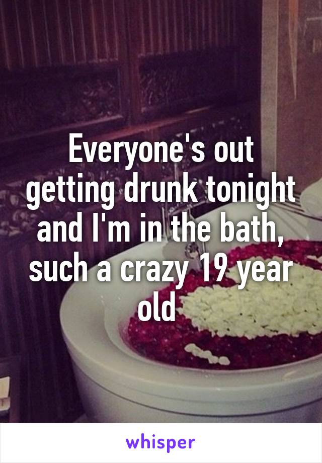 Everyone's out getting drunk tonight and I'm in the bath, such a crazy 19 year old 