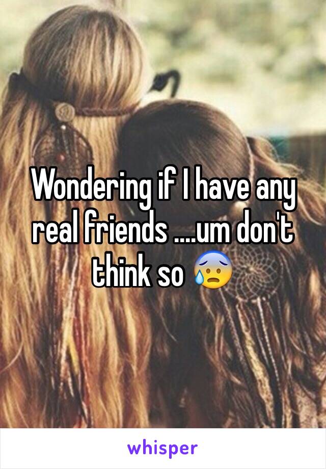 Wondering if I have any real friends ....um don't think so 😰