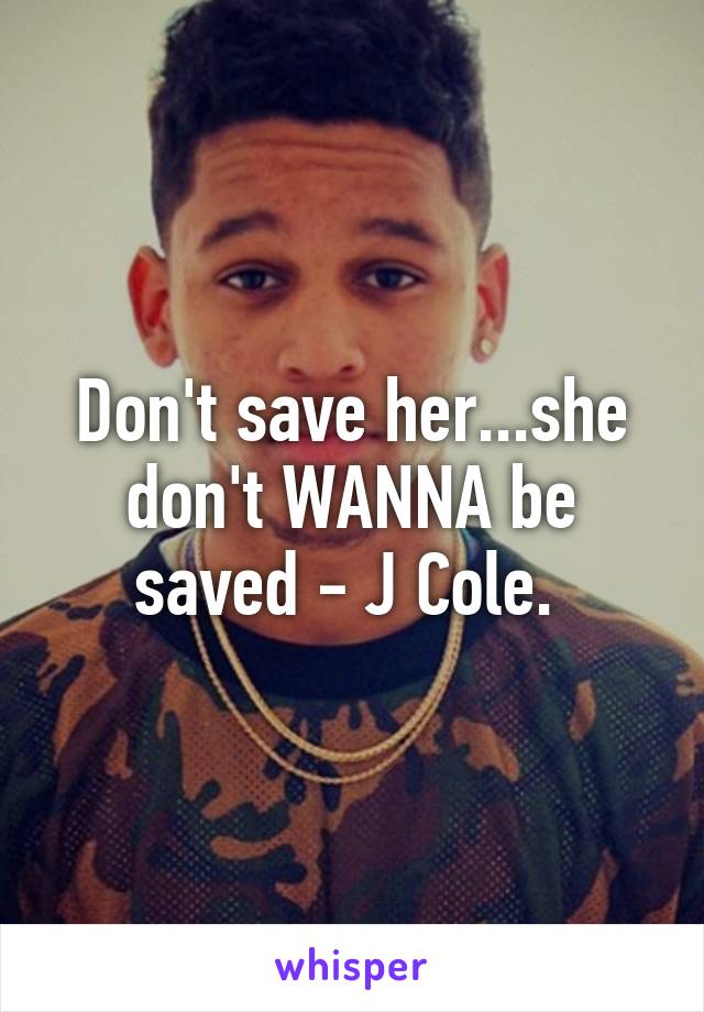 Don't save her...she don't WANNA be saved - J Cole. 