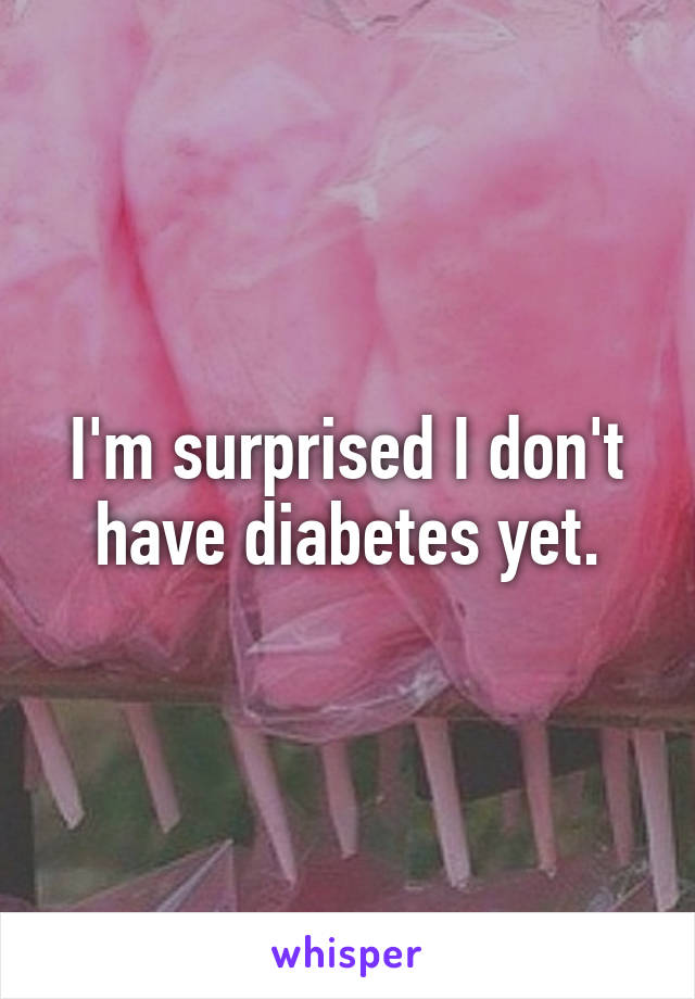 I'm surprised I don't have diabetes yet.