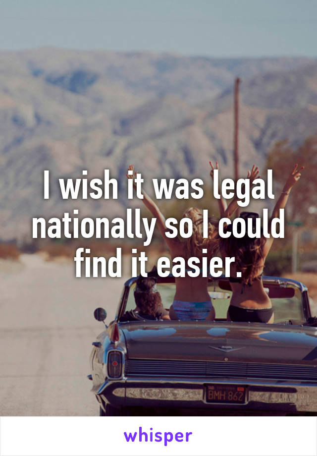 I wish it was legal nationally so I could find it easier.