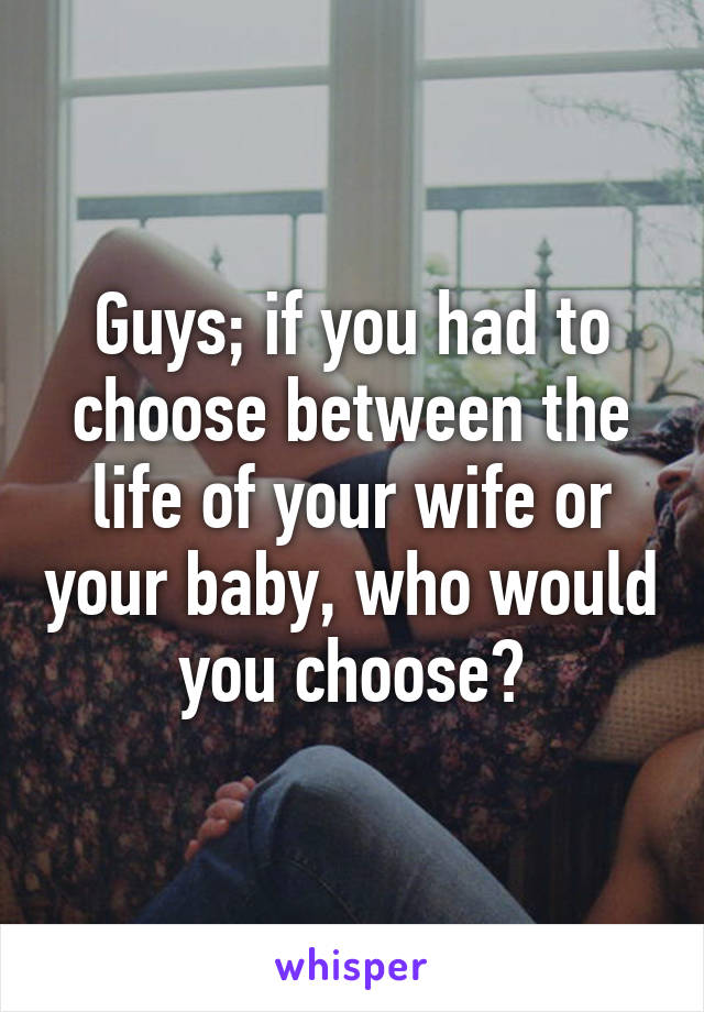 Guys; if you had to choose between the life of your wife or your baby, who would you choose?