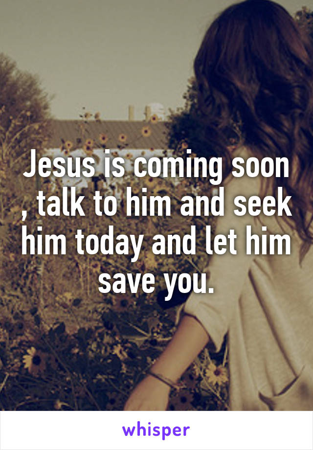 Jesus is coming soon , talk to him and seek him today and let him save you.
