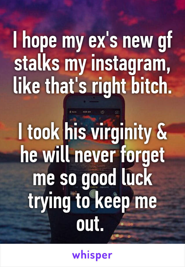 I hope my ex's new gf stalks my instagram, like that's right bitch. 
I took his virginity & he will never forget me so good luck trying to keep me out. 