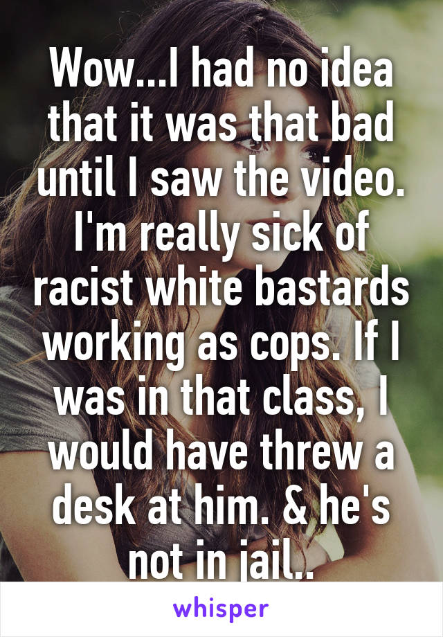 Wow...I had no idea that it was that bad until I saw the video. I'm really sick of racist white bastards working as cops. If I was in that class, I would have threw a desk at him. & he's not in jail..