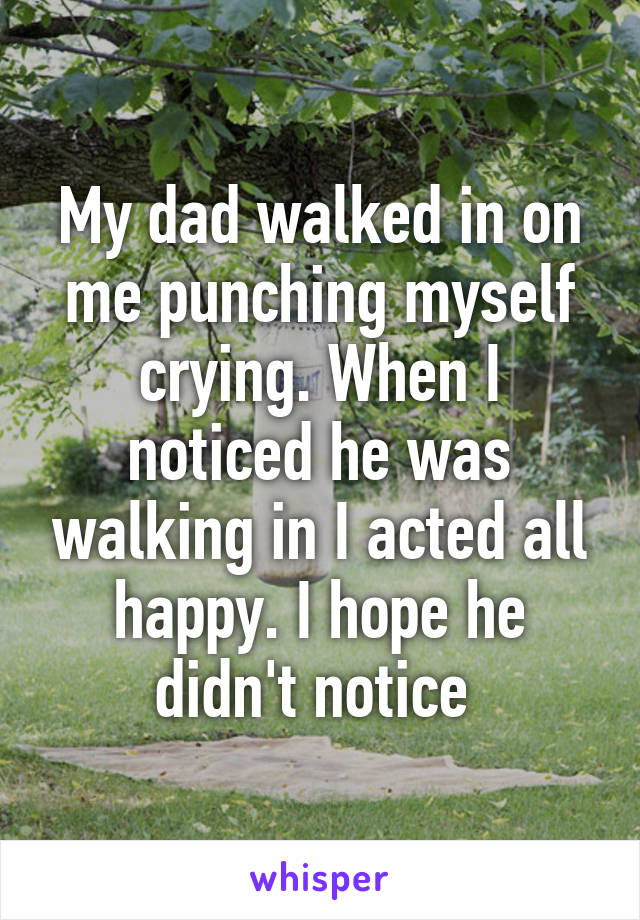 My dad walked in on me punching myself crying. When I noticed he was walking in I acted all happy. I hope he didn't notice 