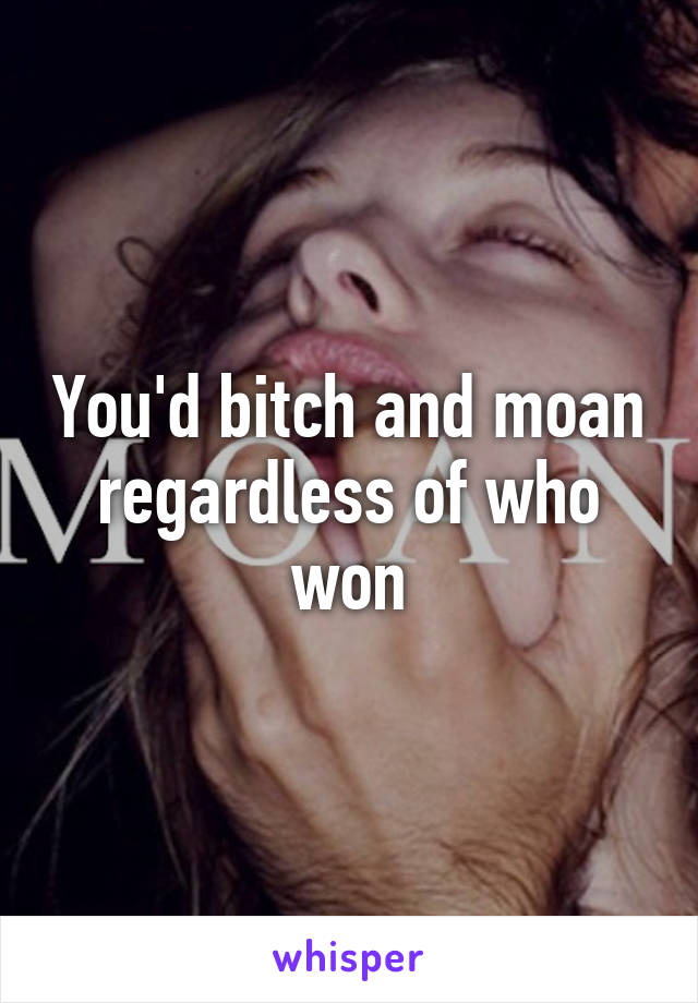 You'd bitch and moan regardless of who won