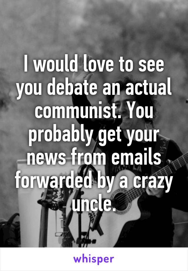 I would love to see you debate an actual communist. You probably get your news from emails forwarded by a crazy uncle.