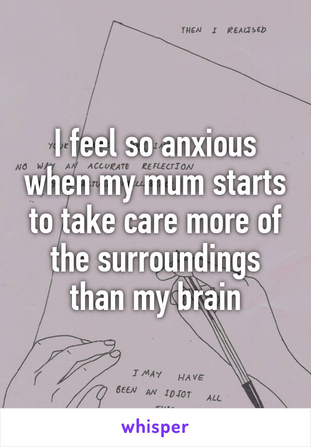 I feel so anxious when my mum starts to take care more of the surroundings than my brain