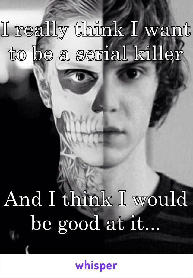 I really think I want to be a serial killer





And I think I would be good at it...