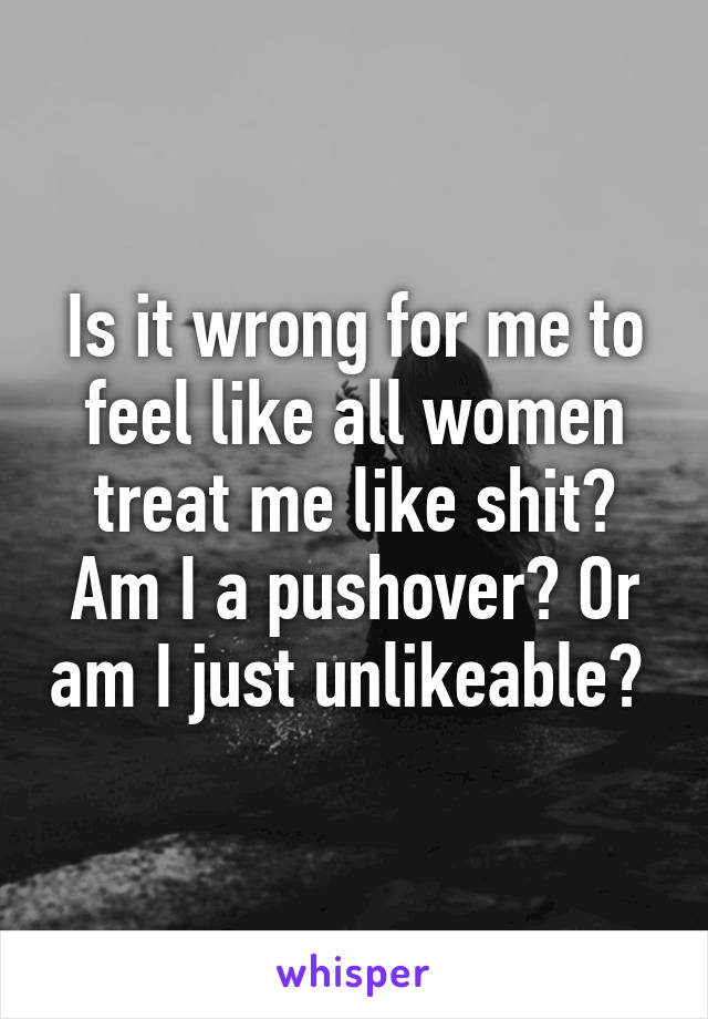 Is it wrong for me to feel like all women treat me like shit? Am I a pushover? Or am I just unlikeable? 