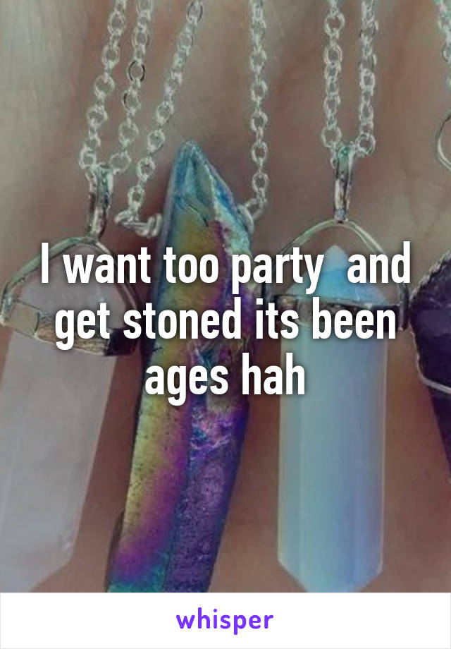I want too party  and get stoned its been ages hah