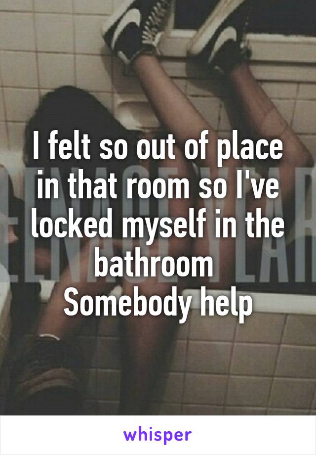 I felt so out of place in that room so I've locked myself in the bathroom 
Somebody help