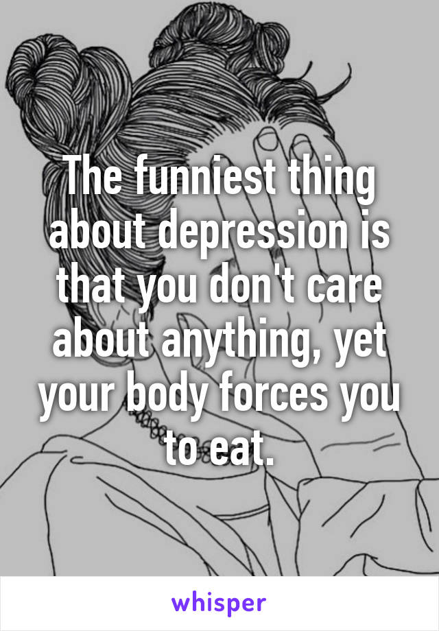 The funniest thing about depression is that you don't care about anything, yet your body forces you to eat.