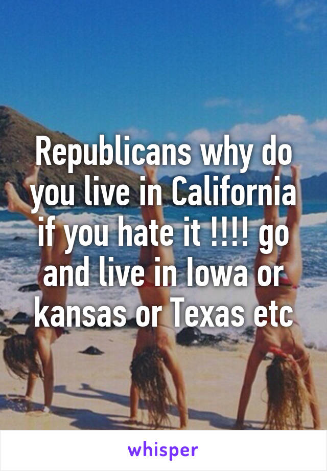 Republicans why do you live in California if you hate it !!!! go and live in Iowa or kansas or Texas etc
