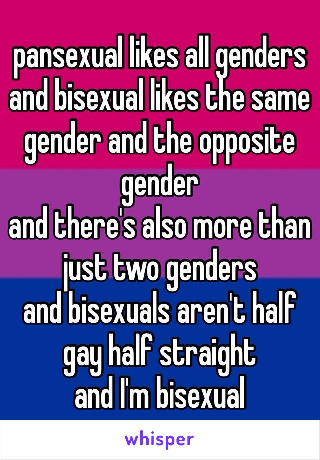 pansexual likes all genders and bisexual likes the same gender and the opposite gender 
and there's also more than just two genders
and bisexuals aren't half gay half straight
and I'm bisexual 