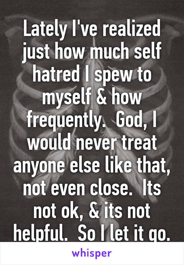 Lately I've realized just how much self hatred I spew to myself & how frequently.  God, I would never treat anyone else like that, not even close.  Its not ok, & its not helpful.  So I let it go.