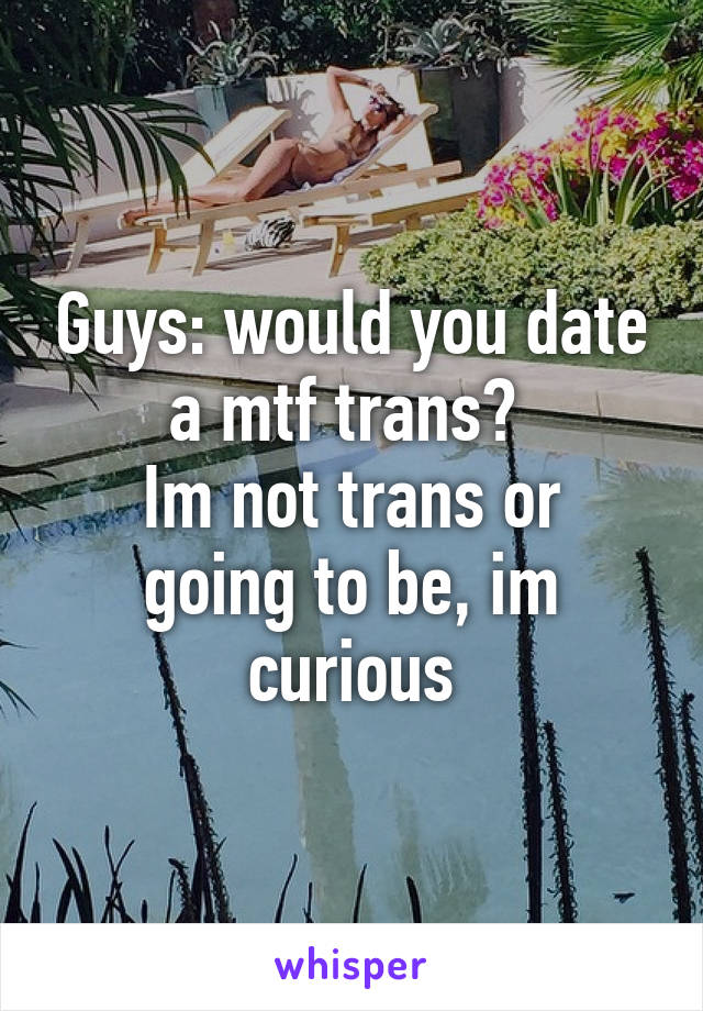 Guys: would you date a mtf trans? 
Im not trans or going to be, im curious