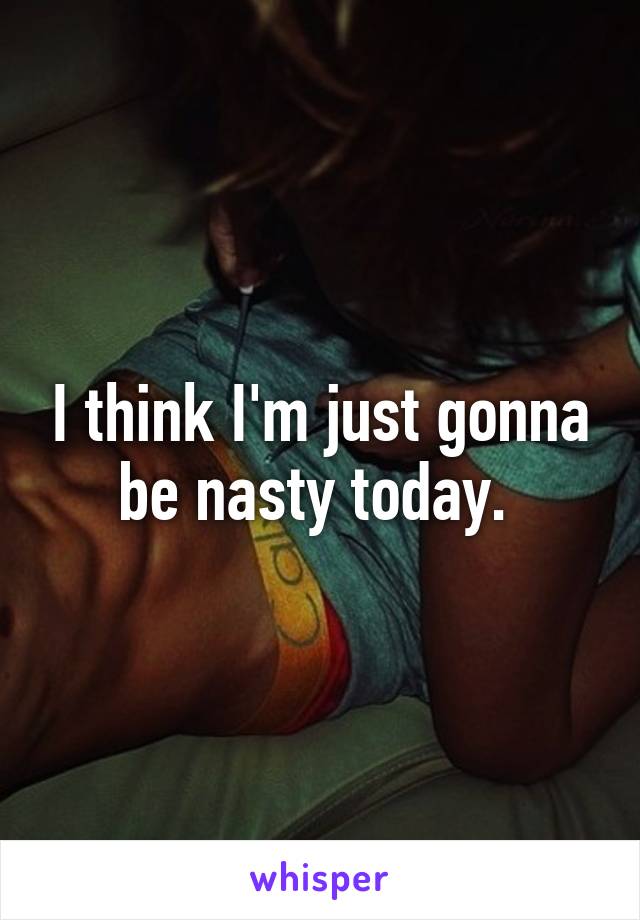 I think I'm just gonna be nasty today. 