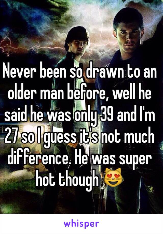 Never been so drawn to an older man before, well he said he was only 39 and I'm 27 so I guess it's not much difference. He was super hot though 😻
