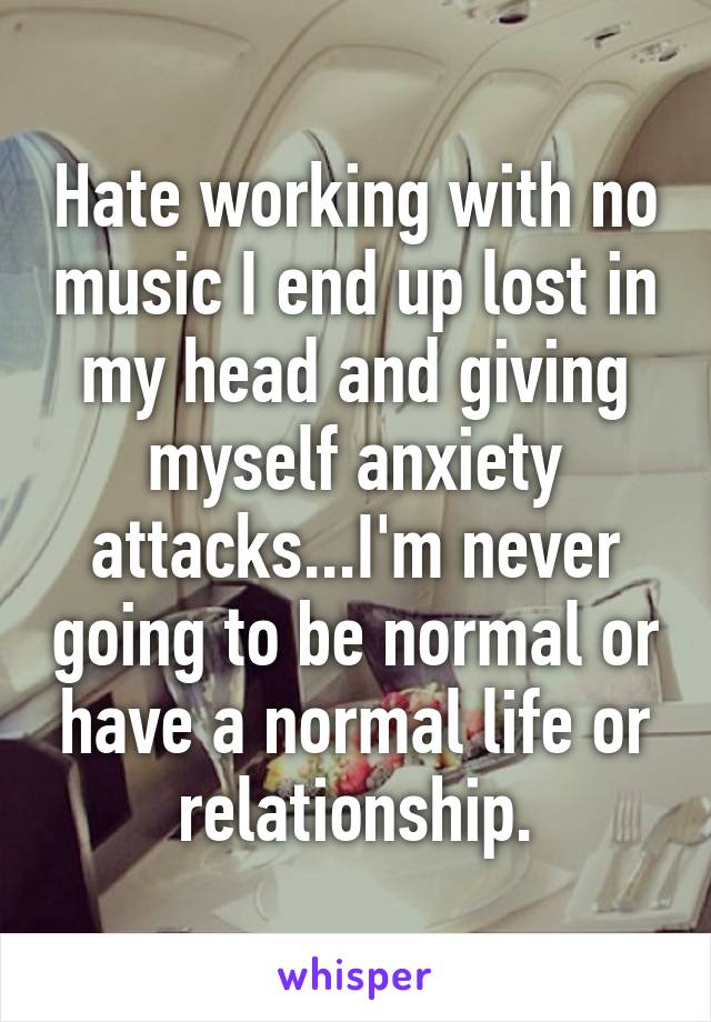 Hate working with no music I end up lost in my head and giving myself anxiety attacks...I'm never going to be normal or have a normal life or relationship.