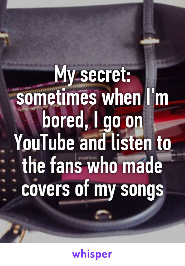 My secret: sometimes when I'm bored, I go on YouTube and listen to the fans who made covers of my songs