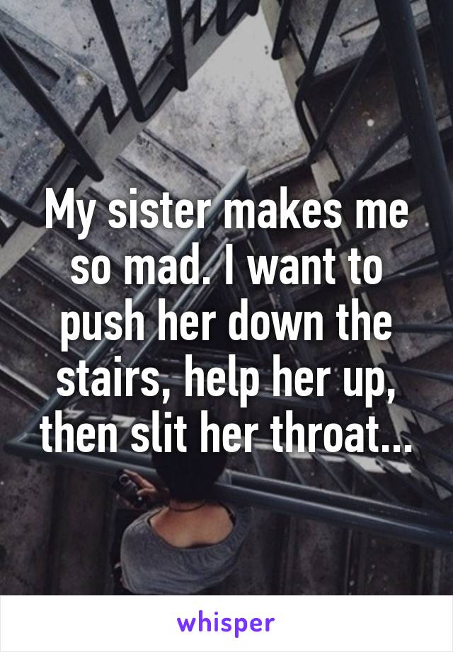 My sister makes me so mad. I want to push her down the stairs, help her up, then slit her throat...