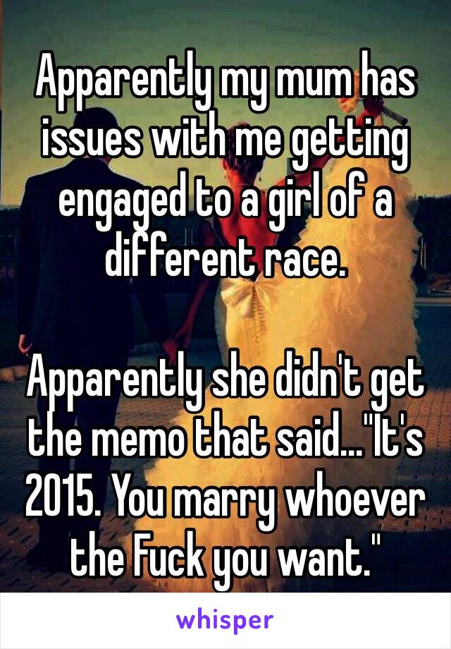 Apparently my mum has issues with me getting engaged to a girl of a different race.

Apparently she didn't get the memo that said..."It's 2015. You marry whoever the Fuck you want."