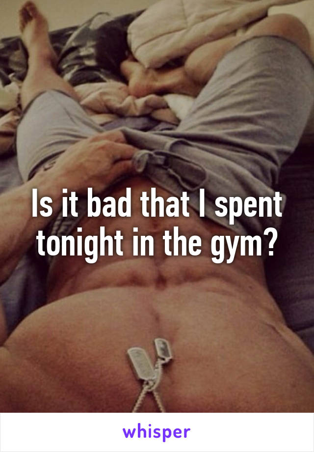 Is it bad that I spent tonight in the gym?