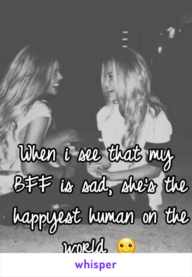 When i see that my BFF is sad, she's the happyest human on the world ☺