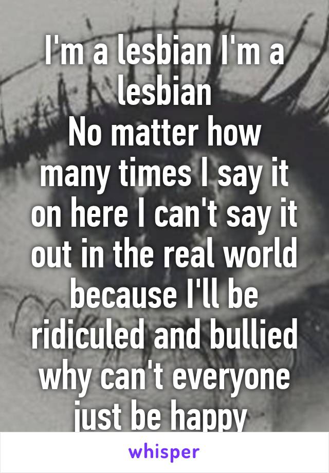 I'm a lesbian I'm a lesbian
No matter how many times I say it on here I can't say it out in the real world because I'll be ridiculed and bullied why can't everyone just be happy 